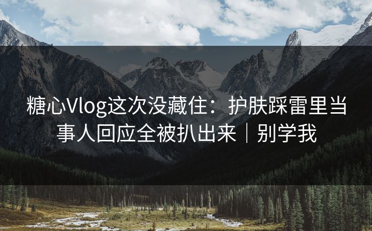 糖心Vlog这次没藏住：护肤踩雷里当事人回应全被扒出来｜别学我