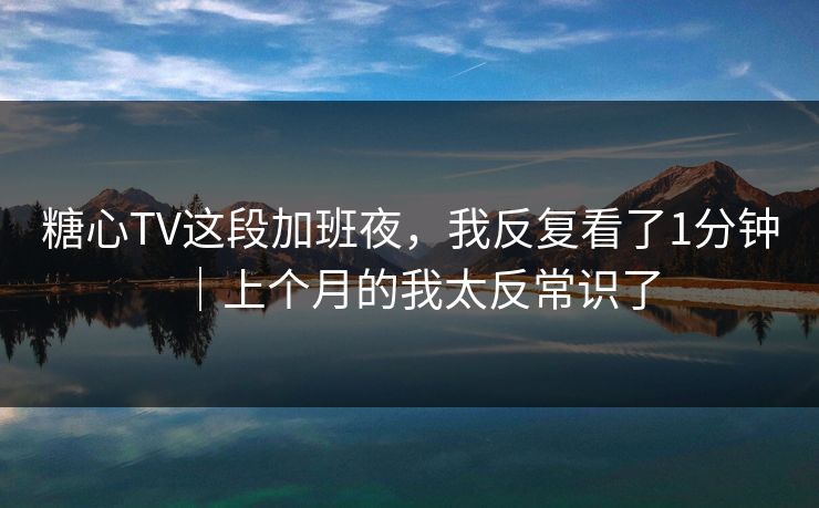 糖心TV这段加班夜，我反复看了1分钟｜上个月的我太反常识了