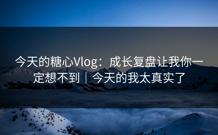 今天的糖心Vlog：成长复盘让我你一定想不到｜今天的我太真实了