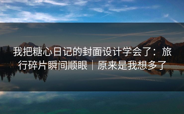我把糖心日记的封面设计学会了：旅行碎片瞬间顺眼｜原来是我想多了