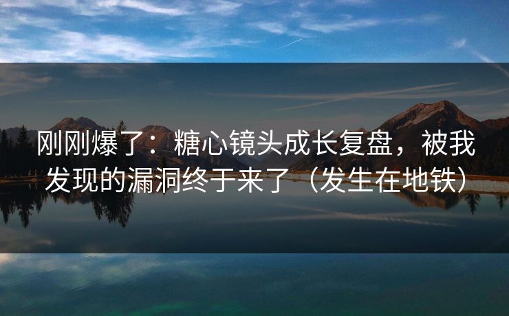 刚刚爆了：糖心镜头成长复盘，被我发现的漏洞终于来了（发生在地铁）